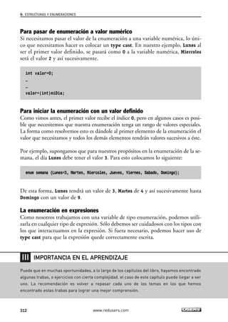 Para pasar de enumeración a valor numérico
Si necesitamos pasar el valor de la enumeración a una variable numérica, lo úni-
co que necesitamos hacer es colocar un type cast. En nuestro ejemplo, Lunes al
ser el primer valor definido, se pasará como 0 a la variable numérica, Miercoles
será el valor 2 y así sucesivamente.
int valor=0;
…
…
valor=(int)miDia;
Para iniciar la enumeración con un valor definido
Como vimos antes, el primer valor recibe el índice 0, pero en algunos casos es posi-
ble que necesitemos que nuestra enumeración tenga un rango de valores especiales.
La forma como resolvemos esto es dándole al primer elemento de la enumeración el
valor que necesitamos y todos los demás elementos tendrán valores sucesivos a éste.
Por ejemplo, supongamos que para nuestros propósitos en la enumeración de la se-
mana, el día Lunes debe tener el valor 3. Para esto colocamos lo siguiente:
enum semana {Lunes=3, Martes, Miercoles, Jueves, Viernes, Sabado, Domingo};
De esta forma, Lunes tendrá un valor de 3, Martes de 4 y así sucesivamente hasta
Domingo con un valor de 9.
La enumeración en expresiones
Como nosotros trabajamos con una variable de tipo enumeración, podemos utili-
zarla en cualquier tipo de expresión. Sólo debemos ser cuidadosos con los tipos con
los que interactuamos en la expresión. Si fuera necesario, podemos hacer uso de
type cast para que la expresión quede correctamente escrita.
9. ESTRUCTURAS Y ENUMERACIONES
312 www.redusers.com
Puede que en muchas oportunidades, a lo largo de los capítulos del libro, hayamos encontrado
algunas trabas, o ejercicios con cierta complejidad. el caso de este capítulo puede llegar a ser
uno. La recomendación es volver a repasar cada uno de los temas en los que hemos
encontrado estas trabas para lograr una mejor comprensión.
IMPORTANCIA EN EL APRENDIZAJE
09_C#2010_AJUSTADO.qxd 8/9/10 11:20 AM Page 312
 