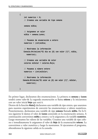 {
int numerico = 0;
// Creamos una variable de tipo semana
semana miDia;
// Asignamos un valor
miDia = semana.Lunes;
// Pasamos de enumeración a entero
numerico = (int)miDia;
// Mostramos la información
Console.WriteLine(“El dia es {0} con valor {1}”, miDia,
numerico);
// Creamos una variable de color
colores miColor = colores.Rojo;
// Pasamos a número entero
numerico = (int)miColor;
// Mostramos la información
Console.WriteLine(“El color es {0} con valor {1}”, miColor,
numerico);
}
En primer lugar, declaramos dos enumeraciones. La primera es semana y Lunes
tendrá como valor 0. La segunda enumeración se llama colores y la iniciaremos
con un valor inicial Rojo que será 1.
Dentro de la función Main() declaramos una variable de tipo entero, que usaremos
para nuestros experimentos de convertir las enumeraciones a valores numéricos.
Posteriormente, declaramos una variable de tipo semana llamada miDia. En la lí-
nea siguiente le damos el valor de Lunes contenido en la enumeración semana. A
continuación convertimos miDia a entero y se lo asignamos a la variable numérico.
Luego mostramos los valores de las variables. Creamos una variable de tipo colo-
res e inmediatamente le asignamos el valor de Rojo de la enumeración colores. La
convertimos a valor numérico y luego la mostramos. Si ejecutamos el programa,
obtendremos la siguiente salida en la consola:
9. ESTRUCTURAS Y ENUMERACIONES
314 www.redusers.com
09_C#2010_AJUSTADO.qxd 8/9/10 11:20 AM Page 314
 