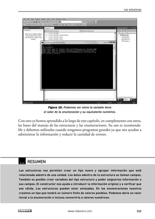 Figura 10. Podemos ver cómo la variable tiene
el valor de la enumeración y su equivalente numérico.
Con esto ya hemos aprendido a lo largo de este capítulo, en complemento con otros,
las bases del manejo de las estructuras y las enumeraciones. Su uso es recomenda-
ble y debemos utilizarlas cuando tengamos programas grandes ya que nos ayudan a
administrar la información y reducir la cantidad de errores.
Las estructuras
315www.redusers.com
… RESUMEN
Las estructuras nos permiten crear un tipo nuevo y agrupar información que está
relacionada adentro de una unidad. Los datos adentro de la estructura se llaman campos.
También es posible crear variables del tipo estructura y poder asignarles información a
sus campos. El constructor nos ayuda a introducir la información original y a verificar que
sea válida. Las estructuras pueden estar enlazadas. En las enumeraciones nosotros
creamos un tipo que tendrá un número finito de valores posibles. Podemos darle un valor
inicial a la enumeración e incluso convertirla a valores numéricos.
09_C#2010_AJUSTADO.qxd 8/9/10 11:20 AM Page 315
 