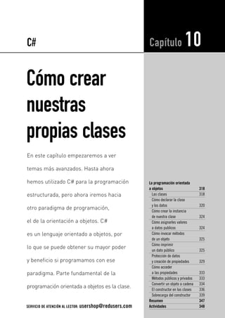 Cómo crear
nuestras
propias clases
La programación orientada
a objetos 318
Las clases 318
Cómo declarar la clase
y los datos 320
Cómo crear la instancia
de nuestra clase 324
Cómo asignarles valores
a datos publicos 324
Cómo invocar métodos
de un objeto 325
Cómo imprimir
un dato público 325
Protección de datos
y creación de propiedades 329
Cómo acceder
a las propiedades 333
Métodos públicos y privados 333
Convertir un objeto a cadena 334
El constructor en las clases 336
Sobrecarga del constructor 339
Resumen 347
Actividades 348
Capítulo 10
En este capítulo empezaremos a ver
temas más avanzados. Hasta ahora
hemos utilizado C# para la programación
estructurada, pero ahora iremos hacia
otro paradigma de programación,
el de la orientación a objetos. C#
es un lenguaje orientado a objetos, por
lo que se puede obtener su mayor poder
y beneficio si programamos con ese
paradigma. Parte fundamental de la
programación orientada a objetos es la clase.
C#
SERVICIO DE ATENCIÓN AL LECTOR: usershop@redusers.com
10_C#2010_AJUSTADO.qxd 8/11/10 10:01 AM Page 317
 