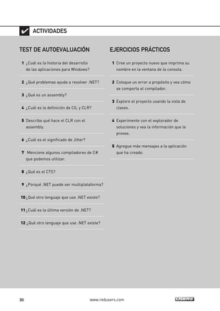 30 www.redusers.com
TEST DE AUTOEVALUACIÓN
1 ¿Cuál es la historia del desarrollo
de las aplicaciones para Windows?
2 ¿Qué problemas ayuda a resolver .NET?
3 ¿Qué es un assembly?
4 ¿Cuál es la definición de CIL y CLR?
5 Describa qué hace el CLR con el
assembly.
6 ¿Cuál es el significado de Jitter?
7 Mencione algunos compiladores de C#
que podemos utilizar.
8 ¿Qué es el CTS?
9 ¿Porqué .NET puede ser multiplataforma?
10¿Qué otro lenguaje que use .NET existe?
11¿Cuál es la última versión de .NET?
12 ¿Qué otro lenguaje que use .NET existe?
ACTIVIDADES
EJERCICIOS PRÁCTICOS
1 Cree un proyecto nuevo que imprima su
nombre en la ventana de la consola.
2 Coloque un error a propósito y vea cómo
se comporta el compilador.
3 Explore el proyecto usando la vista de
clases.
4 Experimente con el explorador de
soluciones y vea la información que le
provee.
5 Agregue más mensajes a la aplicación
que ha creado.
01_C#2010_AJUSTADO.qxd 8/6/10 8:15 PM Page 30
 