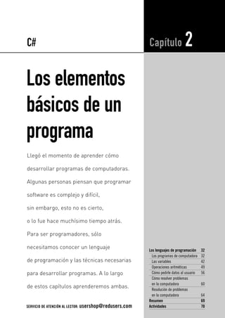Los elementos
básicos de un
programa
Los lenguajes de programación 32
Los programas de computadora 32
Las variables 42
Operaciones aritméticas 49
Cómo pedirle datos al usuario 56
Cómo resolver problemas
en la computadora 60
Resolución de problemas
en la computadora 64
Resumen 69
Actividades 70
Capítulo 2
Llegó el momento de aprender cómo
desarrollar programas de computadoras.
Algunas personas piensan que programar
software es complejo y difícil,
sin embargo, esto no es cierto,
o lo fue hace muchísimo tiempo atrás.
Para ser programadores, sólo
necesitamos conocer un lenguaje
de programación y las técnicas necesarias
para desarrollar programas. A lo largo
de estos capítulos aprenderemos ambas.
C#
SERVICIO DE ATENCIÓN AL LECTOR: usershop@redusers.com
02_C#2010.qxd 8/11/10 9:45 AM Page 31
 