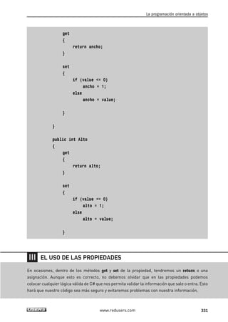 get
{
return ancho;
}
set
{
if (value <= 0)
ancho = 1;
else
ancho = value;
}
}
public int Alto
{
get
{
return alto;
}
set
{
if (value <= 0)
alto = 1;
else
alto = value;
}
La programación orientada a objetos
331www.redusers.com
En ocasiones, dentro de los métodos get y set de la propiedad, tendremos un return o una
asignación. Aunque esto es correcto, no debemos olvidar que en las propiedades podemos
colocar cualquier lógica válida de C# que nos permita validar la información que sale o entra. Esto
hará que nuestro código sea más seguro y evitaremos problemas con nuestra información.
EL USO DE LAS PROPIEDADES
10_C#2010_AJUSTADO.qxd 8/6/10 8:38 PM Page 331
 