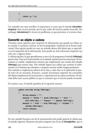 {
return (a * b);
}
Los métodos son muy sencillos, lo importante es notar que el método CalculaRec-
tangulo() tiene acceso privado, por lo que nadie del exterior puede invocarlo. Sin
embargo, CalculaArea() lo invoca sin problemas ya que pertenece a la misma clase.
Convertir un objeto a cadena
Tenemos varias opciones para imprimir la información que guarda un objeto en
la consola. La primera consiste en leer la propiedad e imprimir de la forma tradi-
cional. Otra opción puede ser crear un método dentro del objeto que se especiali-
ce en la impresión de la información. Esto puede ser útil si deseamos imprimir tan
solo uno o algunos datos.
La última opción y la que aprenderemos a usar es la de programar el método ToString()
para la clase. Esto ya lo hemos hecho en el capítulo anterior para las estructuras. El me-
canismo es similar, simplemente tenemos que implementar una versión del método
ToString() para nuestra clase. Este método regresa una cadena que contiene la infor-
mación en el formato que deseamos y tampoco necesita recibir ningún parámetro.
Este método se implementa adentro de la clase y cada clase en la aplicación lo pue-
de tener de ser necesario. Entonces, cuando necesitemos imprimir los contenidos
del objeto simplemente lo invocaremos e imprimiremos la cadena resultante. El mé-
todo debe tener acceso público ya que es necesario que el exterior pueda invocarlo.
En nuestro caso, el método quedaría de la siguiente manera:
public override string ToString()
{
String mensaje = “”;
mensaje += “Ancho “ + ancho.ToString() + “ Alto “ +
alto.ToString() + “ Espesor “ + espesor.ToString();
mensaje += “ Area “ + area.ToString() + “ Volumen “ +
volumen.ToString();
return mensaje;
}
En este ejemplo hacemos uso de la concatenación para poder generar la cadena que
el método regresará. Hacemos esto para comparar con el uso de StringBuilder, que se
10. CÓMO CREAR NUESTRAS PROPIAS CLASES
334 www.redusers.com
10_C#2010_AJUSTADO.qxd 8/6/10 8:38 PM Page 334
 