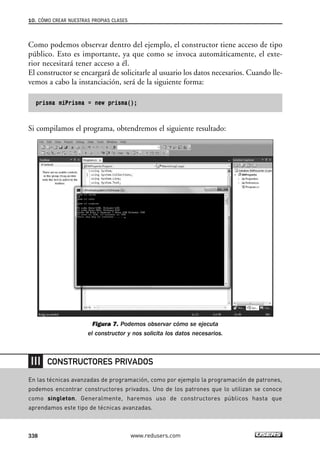 Como podemos observar dentro del ejemplo, el constructor tiene acceso de tipo
público. Esto es importante, ya que como se invoca automáticamente, el exte-
rior necesitará tener acceso a él.
El constructor se encargará de solicitarle al usuario los datos necesarios. Cuando lle-
vemos a cabo la instanciación, será de la siguiente forma:
prisma miPrisma = new prisma();
Si compilamos el programa, obtendremos el siguiente resultado:
Figura 7. Podemos observar cómo se ejecuta
el constructor y nos solicita los datos necesarios.
10. CÓMO CREAR NUESTRAS PROPIAS CLASES
338 www.redusers.com
En las técnicas avanzadas de programación, como por ejemplo la programación de patrones,
podemos encontrar constructores privados. Uno de los patrones que lo utilizan se conoce
como singleton. Generalmente, haremos uso de constructores públicos hasta que
aprendamos este tipo de técnicas avanzadas.
CONSTRUCTORES PRIVADOS
10_C#2010_AJUSTADO.qxd 8/6/10 8:38 PM Page 338
 