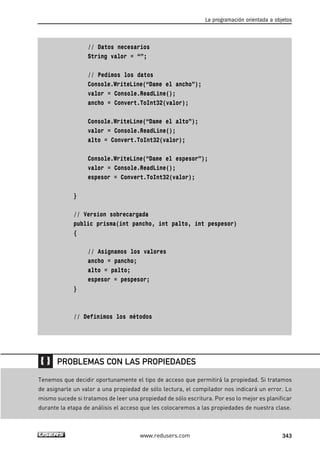 // Datos necesarios
String valor = “”;
// Pedimos los datos
Console.WriteLine(“Dame el ancho”);
valor = Console.ReadLine();
ancho = Convert.ToInt32(valor);
Console.WriteLine(“Dame el alto”);
valor = Console.ReadLine();
alto = Convert.ToInt32(valor);
Console.WriteLine(“Dame el espesor”);
valor = Console.ReadLine();
espesor = Convert.ToInt32(valor);
}
// Version sobrecargada
public prisma(int pancho, int palto, int pespesor)
{
// Asignamos los valores
ancho = pancho;
alto = palto;
espesor = pespesor;
}
// Definimos los métodos
La programación orientada a objetos
343www.redusers.com
Tenemos que decidir oportunamente el tipo de acceso que permitirá la propiedad. Si tratamos
de asignarle un valor a una propiedad de sólo lectura, el compilador nos indicará un error. Lo
mismo sucede si tratamos de leer una propiedad de sólo escritura. Por eso lo mejor es planificar
durante la etapa de análisis el acceso que les colocaremos a las propiedades de nuestra clase.
PROBLEMAS CON LAS PROPIEDADES
10_C#2010_AJUSTADO.qxd 8/6/10 8:38 PM Page 343
 