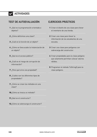 348 www.redusers.com
TEST DE AUTOEVALUACIÓN
1 ¿Qué es la programación orientada a
objetos?
2 ¿Cómo definimos una clase?
3 ¿Cuál es la función de un objeto?
4 ¿Cómo se lleva acabo la instanciación de
un objeto?
5 ¿Qué es el acceso público?
6 ¿Cuál es el riesgo de corrupción de
información?
7 ¿Para qué sirve una propiedad?
8 ¿Cuáles son los diferentes tipos de
propiedades?
9 ¿Cómo se crean los métodos en una
clase?
10¿Cómo se invoca un método?
11¿Qué es el constructor?
12¿Cómo se sobrecarga el constructor?
ACTIVIDADES
EJERCICIOS PRÁCTICOS
1 Crear el diseño de una clase para llevar
el inventario de una tienda.
2 Crear una clase para llevar la
información de los estudiantes de una
escuela.
3 Crear una clase para polígonos con
sobrecarga del constructor.
4 Crear propiedades para la clase polígono
que solamente permitan colocar valores
válidos.
5 Programar el método ToString() para la
clase polígono.
10_C#2010_AJUSTADO.qxd 8/6/10 8:38 PM Page 348
 