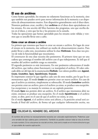 El uso de archivos
Como hemos aprendido, los streams no solamente funcionan en la memoria, sino
que también nos pueden servir para mover información de la memoria a un dispo-
sitivo de almacenamiento masivo. Este dispositivo generalmente será el disco duro.
Nosotros podemos crear, escribir y leer archivos en el disco duro apoyándonos en
los streams. En esta sección del libro haremos dos programas, uno que escriba da-
tos en el disco, y otro que los lea y los presente en la consola.
Todas las operaciones que hemos aprendido para los streams serán válidas y vere-
mos que es sencillo llevar esto a cabo.
Cómo crear un stream a archivo
Lo primero que tenemos que hacer es crear un stream a archivo. En lugar de crear
el stream en la memoria, éste utilizará un medio de almacenamiento masivo. Para
poder llevar a cabo esto, necesitamos utilizar la clase FileStream. Esta clase nos pro-
vee de toda la funcionalidad que necesitamos.
El constructor de esta clase necesita dos parámetros. El primero tiene que ser una
cadena que contenga el nombre del archivo con el que trabajaremos. Es útil que el
nombre del archivo también tenga su extensión.
El segundo parámetro es más interesante. En este parámetro colocaremos el modo
del archivo, que indica cómo funcionará y se manipulará el archivo. El valor colo-
cado debe ser del tipo de la enumeración FileMode. Los valores posibles son: Append,
Create, CreateNew, Open, OpenOrCreate, Truncate.
Es importante conocer lo que significa cada uno de estos modos, por lo que lo co-
mentaremos aquí. El modo Create nos permite crear un nuevo archivo. En caso de
que el archivo ya existiera, simplemente se sobrescribe. El modo CreateNew también
nos permite crear un archivo, pero si el archivo ya existe, se produce una excepción.
Las excepciones y su manejo lo veremos en un capítulo posterior.
El modo Open nos permite abrir un archivo. Si el archivo que intentamos abrir no
existe, entonces se produce una excepción. En el modo OpenOrCreate si el archivo
existe, se abre, pero en el caso de que el archivo no exista, se crea.
En el modo Append, si el archivo existe será abiero, y la posición actual será co-
locada al final del archivo, de forma tal que cualquier información escrita, sea
Los flujos
363www.redusers.com
El nombre del archivo no necesariamente necesita ser colocado explícitamente. Podemos usar
una variable de tipo cadena para contenerlo. También es posible colocar toda la ruta al archivo
en este nombre. Si no colocamos la ruta del archivo, éste será creado en el mismo directorio que
el ejecutable de nuestra aplicación.
COLOCAR EL NOMBRE DEL ARCHIVO
11_C#2010.qxd 8/6/10 8:39 PM Page 363
 