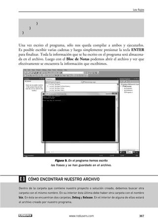 }
}
}
Una vez escrito el programa, sólo nos queda compilar a ambos y ejecutarlos.
Es posible escribir varias cadenas y luego simplemente presionar la tecla ENTER
para finalizar. Toda la información que se ha escrito en el programa será almacena-
da en el archivo. Luego con el Bloc de Notas podemos abrir el archivo y ver que
efectivamente se encuentra la información que escribimos.
Figura 9. En el programa hemos escrito
las frases y se han guardado en el archivo.
Los flujos
367www.redusers.com
Dentro de la carpeta que contiene nuestro proyecto o solución creado, debemos buscar otra
carpeta con el mismo nombre. En su interior ésta última debe haber otra carpeta con el nombre
bin. En ésta se encuentran dos carpetas, Debug y Release. En el interior de alguna de ellas estará
el archivo creado por nuestro programa.
CÓMO ENCONTRAR NUESTRO ARCHIVO
11_C#2010.qxd 8/6/10 8:39 PM Page 367
 