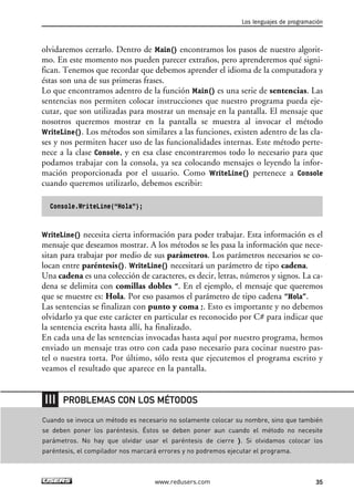 olvidaremos cerrarlo. Dentro de Main() encontramos los pasos de nuestro algorit-
mo. En este momento nos pueden parecer extraños, pero aprenderemos qué signi-
fican. Tenemos que recordar que debemos aprender el idioma de la computadora y
éstas son una de sus primeras frases.
Lo que encontramos adentro de la función Main() es una serie de sentencias. Las
sentencias nos permiten colocar instrucciones que nuestro programa pueda eje-
cutar, que son utilizadas para mostrar un mensaje en la pantalla. El mensaje que
nosotros queremos mostrar en la pantalla se muestra al invocar el método
WriteLine(). Los métodos son similares a las funciones, existen adentro de las cla-
ses y nos permiten hacer uso de las funcionalidades internas. Este método perte-
nece a la clase Console, y en esa clase encontraremos todo lo necesario para que
podamos trabajar con la consola, ya sea colocando mensajes o leyendo la infor-
mación proporcionada por el usuario. Como WriteLine() pertenece a Console
cuando queremos utilizarlo, debemos escribir:
Console.WriteLine(“Hola”);
WriteLine() necesita cierta información para poder trabajar. Esta información es el
mensaje que deseamos mostrar. A los métodos se les pasa la información que nece-
sitan para trabajar por medio de sus parámetros. Los parámetros necesarios se co-
locan entre paréntesis(). WriteLine() necesitará un parámetro de tipo cadena.
Una cadena es una colección de caracteres, es decir, letras, números y signos. La ca-
dena se delimita con comillas dobles “. En el ejemplo, el mensaje que queremos
que se muestre es: Hola. Por eso pasamos el parámetro de tipo cadena “Hola”.
Las sentencias se finalizan con punto y coma ;. Esto es importante y no debemos
olvidarlo ya que este carácter en particular es reconocido por C# para indicar que
la sentencia escrita hasta allí, ha finalizado.
En cada una de las sentencias invocadas hasta aquí por nuestro programa, hemos
enviado un mensaje tras otro con cada paso necesario para cocinar nuestro pas-
tel o nuestra torta. Por último, sólo resta que ejecutemos el programa escrito y
veamos el resultado que aparece en la pantalla.
Los lenguajes de programación
35www.redusers.com
Cuando se invoca un método es necesario no solamente colocar su nombre, sino que también
se deben poner los paréntesis. Éstos se deben poner aun cuando el método no necesite
parámetros. No hay que olvidar usar el paréntesis de cierre ). Si olvidamos colocar los
paréntesis, el compilador nos marcará errores y no podremos ejecutar el programa.
PROBLEMAS CON LOS MÉTODOS
02_C#2010.qxd 8/6/10 8:16 PM Page 35
 