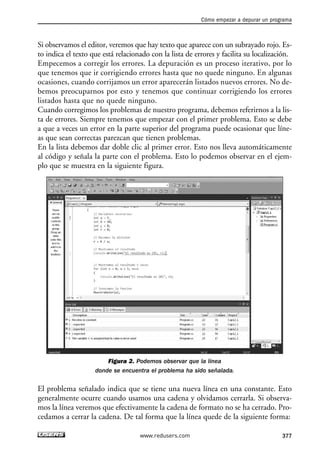 Si observamos el editor, veremos que hay texto que aparece con un subrayado rojo. Es-
to indica el texto que está relacionado con la lista de errores y facilita su localización.
Empecemos a corregir los errores. La depuración es un proceso iterativo, por lo
que tenemos que ir corrigiendo errores hasta que no quede ninguno. En algunas
ocasiones, cuando corrijamos un error aparecerán listados nuevos errores. No de-
bemos preocuparnos por esto y tenemos que continuar corrigiendo los errores
listados hasta que no quede ninguno.
Cuando corregimos los problemas de nuestro programa, debemos referirnos a la lis-
ta de errores. Siempre tenemos que empezar con el primer problema. Esto se debe
a que a veces un error en la parte superior del programa puede ocasionar que líne-
as que sean correctas parezcan que tienen problemas.
En la lista debemos dar doble clic al primer error. Esto nos lleva automáticamente
al código y señala la parte con el problema. Esto lo podemos observar en el ejem-
plo que se muestra en la siguiente figura.
Figura 2. Podemos observar que la línea
donde se encuentra el problema ha sido señalada.
El problema señalado indica que se tiene una nueva línea en una constante. Esto
generalmente ocurre cuando usamos una cadena y olvidamos cerrarla. Si observa-
mos la línea veremos que efectivamente la cadena de formato no se ha cerrado. Pro-
cedamos a cerrar la cadena. De tal forma que la línea quede de la siguiente forma:
Cómo empezar a depurar un programa
377www.redusers.com
12_C#2010_AJUSTADO.qxd 8/6/10 8:49 PM Page 377
 