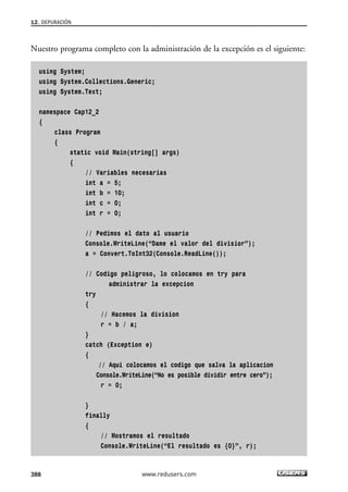 12. DEPURACIÓN
388
Nuestro programa completo con la administración de la excepción es el siguiente:
using System;
using System.Collections.Generic;
using System.Text;
namespace Cap12_2
{
class Program
{
static void Main(string[] args)
{
// Variables necesarias
int a = 5;
int b = 10;
int c = 0;
int r = 0;
// Pedimos el dato al usuario
Console.WriteLine(“Dame el valor del divisior”);
a = Convert.ToInt32(Console.ReadLine());
// Codigo peligroso, lo colocamos en try para
administrar la excepcion
try
{
// Hacemos la division
r = b / a;
}
catch (Exception e)
{
// Aqui colocamos el codigo que salva la aplicacion
Console.WriteLine(“No es posible dividir entre cero”);
r = 0;
}
finally
{
// Mostramos el resultado
Console.WriteLine(“El resultado es {0}”, r);
www.redusers.com
12_C#2010_AJUSTADO.qxd 8/6/10 8:49 PM Page 388
 
