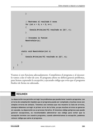 }
// Mostramos el resultado 5 veces
for (int n = 0; n < 5; n++)
{
Console.WriteLine(“El resultado es {0}”, r);
}
// Invocamos la funcion
MuestraValor(a);
}
static void MuestraValor(int n)
{
Console.WriteLine(“El resultado es {0}”, n);
}
}
}
Veamos si esto funciona adecuadamente. Compilemos el programa y al ejecutar-
lo vamos a dar el valor de cero. El programa ahora no deberá generar problemas,
pues hemos capturado la excepción y ejecutado código que evita que el programa
finalice de forma no adecuada.
Cómo empezar a depurar un programa
389www.redusers.com
… RESUMEN
La depuración nos permite corregir los problemas que pueda tener nuestro programa. Los
errores de compilación impiden que el programa pueda ser compilado y muchas veces son
simples errores de sintaxis. Tenemos una ventana que nos muestra la lista de errores,
siempre debemos corregir el primer error de la lista, ya que muchos errores se generan
en cascada. La depuración es un proceso iterativo. Si tenemos código peligroso que puede
generar excepciones, es recomendable administrar ese código para evitar que la
excepción termine con nuestro programa, cuando administramos la excepción, podemos
colocar código que salve al programa.
12_C#2010_AJUSTADO.qxd 8/6/10 8:49 PM Page 389
 