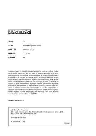 TÍTULO: C#
AUTOR: Nicolás Arrioja Landa Cosio
COLECCIÓN: Manuales USERS
FORMATO: 17 x 24 cm
PÁGINAS: 400
Copyright © MMX. Es una publicación de Fox Andina en coedición con Gradi S.A. He-
cho el depósito que marca la ley 11723. Todos los derechos reservados. No se permi-
te la reproducción parcial o total, el almacenamiento, el alquiler, la transmisión o la
transformación de este libro, en cualquier forma o por cualquier medio, sea electró-
nico o mecánico, mediante fotocopias, digitalización u otros métodos, sin el permiso
previo y escrito del editor. Su infracción está penada por las leyes 11723 y 25446. La
editorial no asume responsabilidad alguna por cualquier consecuencia derivada de
la fabricación, funcionamiento y/o utilización de los servicios y productos que se des-
criben y/o analizan. Todas las marcas mencionadas en este libro son propiedad ex-
clusiva de sus respectivos dueños. Impreso en Argentina. Libro de edición argentina.
Primera impresión realizada en Sevagraf, Costa Rica 5226, Grand Bourg, Malvinas
Argentinas, Pcia. de Buenos Aires en VIII, MMX.
IISSBBNN 997788--998877--2266001133--55--55
Landa Cosio, Nicolás Arrioja
C#. - 1a ed. - Buenos Aires : Fox Andina; Gradi; Banfield - Lomas de Zamora, 2010.
400 p. ; 24x17 cm. - (Manual Users; 195)
ISBN 978-987-26013-5-5
1. Informática. I. Título
CDD 005.3
00_C#2010.qxd 8/11/10 9:41 AM Page 2
 