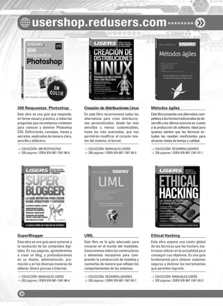 usershop.redusers.com
200 Respuestas: Photoshop Creación de distribuciones Linux Métodos ágiles
SuperBlogger UML Ethical Hacking
Esta obra es una guía que responde,
en forma visual y práctica, a todas las
preguntas que necesitamos contestar
para conocer y dominar Photoshop
CS3. Deﬁniciones, consejos, claves y
secretos, explicados de manera clara,
sencilla y didáctica.
Esta obra es una guía para sumarse a
la revolución de los contenidos digi-
tales. En sus páginas, aprenderemos
a crear un blog, y profundizaremos
en su diseño, administración, pro-
moción y en las diversas maneras de
obtener dinero gracias a Internet.
En este libro recorreremos todas las
alternativas para crear distribucio-
nes personalizadas: desde las más
sencillas y menos customizables,
hasta las más avanzadas, que nos
permitirán modiﬁcar el corazón mis-
mo del sistema, el kernel.
Este libro es la guía adecuada para
iniciarse en el mundo del modelado.
Conoceremos todos los constructores
y elementos necesarios para com-
prender la construcción de modelos y
razonarlos de manera que reﬂejen los
comportamientos de los sistemas.
Estelibropresentaunaalternativacom-
petitivaalasformastradicionalesdede-
sarrolloylosúltimosavancesencuanto
a la producción de software. Ideal para
quienes sientan que las técnicas ac-
tuales les resultan insuﬁcientes para
alcanzar metas de tiempo y calidad.
Esta obra expone una visión global
de las técnicas que los hackers ma-
liciosos utilizan en la actualidad para
conseguir sus objetivos. Es una guía
fundamental para obtener sistemas
seguros y dominar las herramientas
que permiten lograrlo.
> COLECCIÓN: 200 RESPUESTAS
> 320 páginas / ISBN 978-987-1347-98-8
> COLECCIÓN: MANUALES USERS
> 352 páginas / ISBN 978-987-1347-96-4
> COLECCIÓN: MANUALES USERS
> 336 páginas / ISBN 978-987-1347-99-5
> COLECCIÓN: DESARROLLADORES
> 320 páginas / ISBN 978-987-1347-95-7
> COLECCIÓN: DESARROLLADORES
> 336 páginas / ISBN 978-987-1347-97-1
> COLECCIÓN: MANUALES USERS
> 320 páginas / ISBN 978-987-1347-93-3
catalogo.indd 6catalogo.indd 6 02/08/2010 10:44:2502/08/2010 10:44:25
 