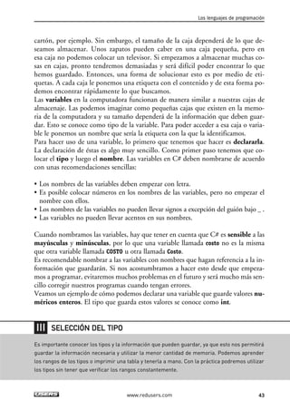 cartón, por ejemplo. Sin embargo, el tamaño de la caja dependerá de lo que de-
seamos almacenar. Unos zapatos pueden caber en una caja pequeña, pero en
esa caja no podemos colocar un televisor. Si empezamos a almacenar muchas co-
sas en cajas, pronto tendremos demasiadas y será difícil poder encontrar lo que
hemos guardado. Entonces, una forma de solucionar esto es por medio de eti-
quetas. A cada caja le ponemos una etiqueta con el contenido y de esta forma po-
demos encontrar rápidamente lo que buscamos.
Las variables en la computadora funcionan de manera similar a nuestras cajas de
almacenaje. Las podemos imaginar como pequeñas cajas que existen en la memo-
ria de la computadora y su tamaño dependerá de la información que deben guar-
dar. Esto se conoce como tipo de la variable. Para poder acceder a esa caja o varia-
ble le ponemos un nombre que sería la etiqueta con la que la identificamos.
Para hacer uso de una variable, lo primero que tenemos que hacer es declararla.
La declaración de éstas es algo muy sencillo. Como primer paso tenemos que co-
locar el tipo y luego el nombre. Las variables en C# deben nombrarse de acuerdo
con unas recomendaciones sencillas:
• Los nombres de las variables deben empezar con letra.
• Es posible colocar números en los nombres de las variables, pero no empezar el
nombre con ellos.
• Los nombres de las variables no pueden llevar signos a excepción del guión bajo _ .
• Las variables no pueden llevar acentos en sus nombres.
Cuando nombramos las variables, hay que tener en cuenta que C# es sensible a las
mayúsculas y minúsculas, por lo que una variable llamada costo no es la misma
que otra variable llamada COSTO u otra llamada Costo.
Es recomendable nombrar a las variables con nombres que hagan referencia a la in-
formación que guardarán. Si nos acostumbramos a hacer esto desde que empeza-
mos a programar, evitaremos muchos problemas en el futuro y será mucho más sen-
cillo corregir nuestros programas cuando tengan errores.
Veamos un ejemplo de cómo podemos declarar una variable que guarde valores nu-
méricos enteros. El tipo que guarda estos valores se conoce como int.
Los lenguajes de programación
43www.redusers.com
Es importante conocer los tipos y la información que pueden guardar, ya que esto nos permitirá
guardar la información necesaria y utilizar la menor cantidad de memoria. Podemos aprender
los rangos de los tipos o imprimir una tabla y tenerla a mano. Con la práctica podremos utilizar
los tipos sin tener que verificar los rangos constantemente.
SELECCIÓN DEL TIPO
02_C#2010.qxd 8/6/10 8:16 PM Page 43
 