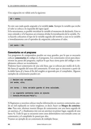 Una asignación no válida sería la siguiente:
50 = costo;
En este caso nada queda asignado a la variable costo. Siempre la variable que recibe
el valor se coloca a la izquierda del signo igual.
Si lo necesitamos, es posible inicializar la variable al momento de declararla. Esto es
muy cómodo y si lo hacemos así evitamos olvidar la inicialización de la variable. Pa-
ra hacerlo colocamos el tipo de la variable seguido del nombre a usar en la variable
e inmediatamente con el operador de asignación colocamos el valor.
int costo = 50;
Comentarios en el programa
Los programas de computadora pueden ser muy grandes, por lo que es necesario
colocar comentarios de codigo en el programa. Los comentarios sirven para docu-
mentar las partes del programa, explicar lo que hace cierta parte del código o sim-
plemente colocar un recordatorio.
Podemos hacer comentarios de una sola línea, que se colocan por medio de la do-
ble barra // seguido del texto del comentario. El texto que se encuentre a partir de
la doble barra // y hasta el fin del renglón es ignorado por el compilador. Algunos
ejemplos de comentarios pueden ser:
// Declaro mis variables
int ancho, alto;
int tarea; // Esta variable guarda el área calculada.
// La siguiente sentencia nunca se ejecuta
// Console.WriteLine(“Hola”);
Si llegáramos a necesitar colocar mucha información en nuestros comentarios, pue-
de ser útil explayarla en varios renglones, es decir, hacer un bloque de comenta-
rios. Para esto, abrimos nuestro bloque de comentarios con una barra seguida de
un asterisco, /*, y finalizamos éste con un asterisco en primer lugar, seguido de una
barra */. Todo lo que se encuentre entre estos delimitadores será tomado como un
comentario y el compilador lo pasará por alto.
Veamos un ejemplo de un comentario de múltiples líneas:
2. LOS ELEMENTOS BÁSICOS DE UN PROGRAMA
46 www.redusers.com
02_C#2010.qxd 8/6/10 8:16 PM Page 46
 