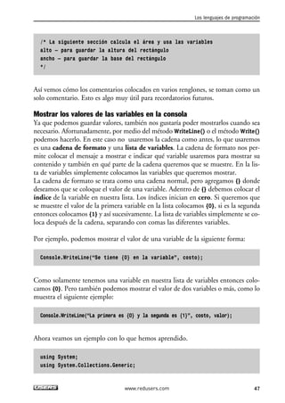 /* La siguiente sección calcula el área y usa las variables
alto – para guardar la altura del rectángulo
ancho – para guardar la base del rectángulo
*/
Así vemos cómo los comentarios colocados en varios renglones, se toman como un
solo comentario. Esto es algo muy útil para recordatorios futuros.
Mostrar los valores de las variables en la consola
Ya que podemos guardar valores, también nos gustaría poder mostrarlos cuando sea
necesario. Afortunadamente, por medio del método WriteLine() o el método Write()
podemos hacerlo. En este caso no usaremos la cadena como antes, lo que usaremos
es una cadena de formato y una lista de variables. La cadena de formato nos per-
mite colocar el mensaje a mostrar e indicar qué variable usaremos para mostrar su
contenido y también en qué parte de la cadena queremos que se muestre. En la lis-
ta de variables simplemente colocamos las variables que queremos mostrar.
La cadena de formato se trata como una cadena normal, pero agregamos {} donde
deseamos que se coloque el valor de una variable. Adentro de {} debemos colocar el
índice de la variable en nuestra lista. Los índices inician en cero. Si queremos que
se muestre el valor de la primera variable en la lista colocamos {0}, si es la segunda
entonces colocamos {1} y así sucesivamente. La lista de variables simplemente se co-
loca después de la cadena, separando con comas las diferentes variables.
Por ejemplo, podemos mostrar el valor de una variable de la siguiente forma:
Console.WriteLine(“Se tiene {0} en la variable”, costo);
Como solamente tenemos una variable en nuestra lista de variables entonces colo-
camos {0}. Pero también podemos mostrar el valor de dos variables o más, como lo
muestra el siguiente ejemplo:
Console.WriteLine(“La primera es {0} y la segunda es {1}”, costo, valor);
Ahora veamos un ejemplo con lo que hemos aprendido.
using System;
using System.Collections.Generic;
Los lenguajes de programación
47www.redusers.com
02_C#2010.qxd 8/6/10 8:16 PM Page 47
 