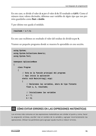 En este caso, se divide el valor de a por el valor de b. El resultado es 0,875. Como el
número tiene valores decimales, debemos usar variables de algún tipo que nos per-
mita guardarlos como float o double.
Y por último nos queda el módulo.
resultado = a % b;
En este caso recibimos en resultado el valor del residuo de dividir a por b.
Veamos un pequeño programa donde se muestra lo aprendido en esta sección.
using System;
using System.Collections.Generic;
using System.Text;
namespace AplicacionBase
{
class Program
{
// Esta es la función principal del programa
// Aquí inicia la aplicación
static void Main(string[] args)
{
// Declaramos las variables, ahora de tipo flotante
float a, b, resultado;
// Inicializamos las variables
a = 7;
b = 8;
Los lenguajes de programación
51www.redusers.com
Los errores más comunes en las expresiones matemáticas son olvidar el punto y coma, hacer
la asignación errónea, escribir mal el nombre de la variable y agrupar incorrectamente las
operaciones. Utilizar los paréntesis para agrupar ayuda mucho a reducir errores.
CÓMO EVITAR ERRORES EN LAS EXPRESIONES MATEMÁTICAS
02_C#2010.qxd 8/6/10 8:16 PM Page 51
 