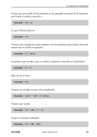 Vemos que por medio de los paréntesis se ha agrupado una parte de la expresión,
por lo que se evalúa y equivale a:
resultado = 15 + 2;
Lo que al final evalúa en:
resultado = 17;
Veamos otro ejemplo de cómo podemos usar los paréntesis para indicar cómo de-
seamos que se evalúe la expresión.
resultado = 3 * (5+2);
Lo primero que sucede es que se evalúa la expresión contenida en el paréntesis.
resultado = 3 * 7;
Que nos da el valor:
resultado = 21;
Veamos un ejemplo un poco más complicado.
resultado = (3+7) * (36 + 4 *(2+5));
Veamos qué sucede:
resultado = 10 * (36 + 4 * 7);
Luego se continúa evaluando:
resultado = 10 * (36 + 28);
Los lenguajes de programación
55www.redusers.com
02_C#2010.qxd 8/6/10 8:16 PM Page 55
 
