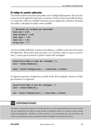 El código de nuestra aplicación
Ya tenemos todo lo necesario para poder crear el código del programa. Para esto ha-
remos uso de la aplicación base que ya tenemos. Como creamos una tabla de datos,
ya conocemos todas las variables necesarias para la aplicación. Entonces tomamos
esta tabla y colocamos los datos como variables.
// Declaramos las variables que necesitamos
float area = 0.0f;
float perimetro = 0.0f;
float ancho = 1.0f;
float alto = 1.0f;
string valor = ””;
Con las variables definidas, entonces procedemos a codificar cada uno de los pasos
del algoritmo. Recorremos paso por paso y en el mismo orden en que se encuen-
tran, y vemos que lo primero es pedir el ancho del rectángulo.
Console.Write(“Dame el ancho del rectángulo: “);
valor = Console.ReadLine();
ancho = Convert.ToSingle(valor); // Convertimos a flotante
Lo siguiente que hace el algoritmo es pedir el alto del rectángulo, entonces el códi-
go necesario es el siguiente.
Console.Write(“Dame el alto del rectángulo: “);
valor = Console.ReadLine();
alto = Convert.ToSingle(valor); // Convertimos a flotante
Los lenguajes de programación
67www.redusers.com
Aprender a programar requiere de mucha práctica y mucha experimentación. Es bueno probar
con los programas y ver qué es lo que sucede. No debemos temer en cometer errores cuando
estamos aprendiendo. También es bueno verificar la documentación para las funciones, las
clases y los métodos ya que es posible encontrar utilidades en éstas para el futuro.
EXPERIMENTANDO
02_C#2010.qxd 8/6/10 8:16 PM Page 67
 