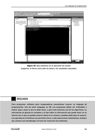 Figura 18. Aquí podemos ver la ejecución de nuestro
programa, la forma como pide los datos y los resultados calculados.
Los lenguajes de programación
69www.redusers.com
… RESUMEN
Para programar software para computadoras necesitamos conocer un lenguaje de
programación. Uno de estos lenguajes es C#. Los programas deben ser ordenados e
indicar paso a paso lo que se debe hacer, y para esto hacemos uso de los algoritmos. La
información se guarda en variables y el tipo indica la información que puede tener en su
interior por lo que es posible mostrar datos en la consola y también pedírselos al usuario.
Los operadores aritméticos nos permiten llevar a cabo operaciones matemáticas, siempre
que usemos una metodología correcta de resolución de problemas.
02_C#2010.qxd 8/6/10 8:16 PM Page 69
 