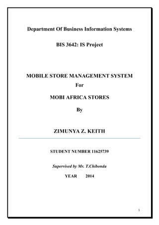 1
Department Of Business Information Systems
BIS 3642: IS Project
MOBILE STORE MANAGEMENT SYSTEM
For
MOBI AFRICA STORES
By
ZIMUNYA Z. KEITH
STUDENT NUMBER 11625739
Supervised by Mr. T.Chibonda
YEAR 2014
 