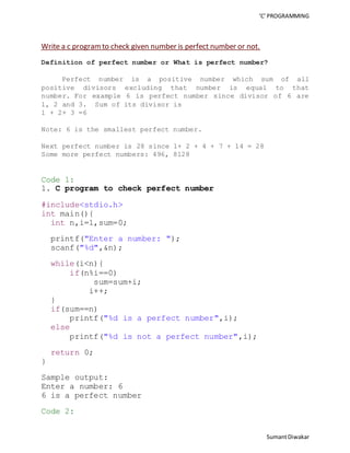 ‘C’ PROGRAMMING 
Sumant Diwakar 
Write a c program to check given number is perfect number or not. 
Definition of perfect number or What is perfect number? 
Perfect number is a positive number which sum of all 
positive divisors excluding that number is equal to that 
number. For example 6 is perfect number since divisor of 6 are 
1, 2 and 3. Sum of its divisor is 
1 + 2+ 3 =6 
Note: 6 is the smallest perfect number. 
Next perfect number is 28 since 1+ 2 + 4 + 7 + 14 = 28 
Some more perfect numbers: 496, 8128 
Code 1: 
1. C program to check perfect number 
#include<stdio.h> 
int main(){ 
int n,i=1,sum=0; 
printf("Enter a number: "); 
scanf("%d",&n); 
while(i<n){ 
if(n%i==0) 
sum=sum+i; 
i++; 
} 
if(sum==n) 
printf("%d is a perfect number",i); 
else 
printf("%d is not a perfect number",i); 
return 0; 
} 
Sample output: 
Enter a number: 6 
6 is a perfect number 
Code 2: 
 