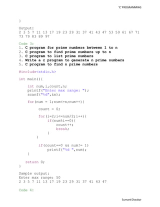 ‘C’ PROGRAMMING 
Sumant Diwakar 
} 
Output: 
2 3 5 7 11 13 17 19 23 29 31 37 41 43 47 53 59 61 67 71 
73 79 83 89 97 
Code 3: 
1. C program for prime numbers between 1 to n 
2. C program to find prime numbers up to n 
3. C program to list prime numbers 
4. Write a c program to generate n prime numbers 
5. C program to find n prime numbers 
#include<stdio.h> 
int main(){ 
int num,i,count,n; 
printf("Enter max range: "); 
scanf("%d",&n); 
for(num = 1;num<=n;num++){ 
count = 0; 
for(i=2;i<=num/2;i++){ 
if(num%i==0){ 
count++; 
break; 
} 
} 
if(count==0 && num!= 1) 
printf("%d ",num); 
} 
return 0; 
} 
Sample output: 
Enter max range: 50 
2 3 5 7 11 13 17 19 23 29 31 37 41 43 47 
Code 4: 
 