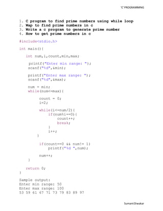 ‘C’ PROGRAMMING 
1. C program to find prime numbers using while loop 
2. Wap to find prime numbers in c 
3. Write a c program to generate prime number 
4. How to get prime numbers in c 
Sumant Diwakar 
#include<stdio.h> 
int main(){ 
int num,i,count,min,max; 
printf("Enter min range: "); 
scanf("%d",&min); 
printf("Enter max range: "); 
scanf("%d",&max); 
num = min; 
while(num<=max){ 
count = 0; 
i=2; 
while(i<=num/2){ 
if(num%i==0){ 
count++; 
break; 
} 
i++; 
} 
if(count==0 && num!= 1) 
printf("%d ",num); 
num++; 
} 
return 0; 
} 
Sample output: 
Enter min range: 50 
Enter max range: 100 
53 59 61 67 71 73 79 83 89 97 
 