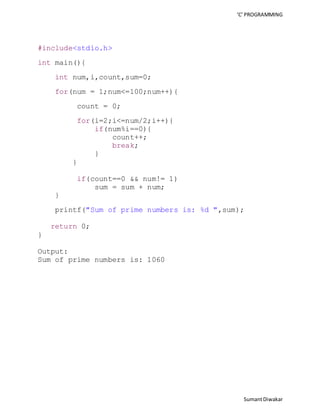 ‘C’ PROGRAMMING 
Sumant Diwakar 
#include<stdio.h> 
int main(){ 
int num,i,count,sum=0; 
for(num = 1;num<=100;num++){ 
count = 0; 
for(i=2;i<=num/2;i++){ 
if(num%i==0){ 
count++; 
break; 
} 
} 
if(count==0 && num!= 1) 
sum = sum + num; 
} 
printf("Sum of prime numbers is: %d ",sum); 
return 0; 
} 
Output: 
Sum of prime numbers is: 1060 
 