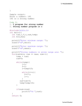 ‘C’ PROGRAMMING 
Sumant Diwakar 
} 
Sample output: 
Enter a number: 145 
145 is a strong number 
Code 2: 
1. C program for strong number 
2. Strong number program in c 
#include<stdio.h> 
int main(){ 
int num,i,f,r,sum,temp; 
int min,max; 
printf("Enter minimum range: "); 
scanf("%d",&min); 
printf("Enter maximum range: "); 
scanf("%d",&max); 
printf("Strong numbers in given range are: "); 
for(num=min; num <= max; num++){ 
temp = num; 
sum=0; 
while(temp){ 
i=1; 
f=1; 
r=temp%10; 
while(i<=r){ 
f=f*i; 
i++; 
} 
sum=sum+f; 
temp=temp/10; 
} 
if(sum==num) 
printf("%d ",num); 
} 
return 0; 
 