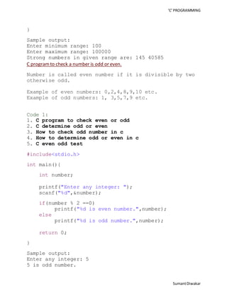 ‘C’ PROGRAMMING 
Sumant Diwakar 
} 
Sample output: 
Enter minimum range: 100 
Enter maximum range: 100000 
Strong numbers in given range are: 145 40585 
C program to check a number is odd or even. 
Number is called even number if it is divisible by two 
otherwise odd. 
Example of even numbers: 0,2,4,8,9,10 etc. 
Example of odd numbers: 1, 3,5,7,9 etc. 
Code 1: 
1. C program to check even or odd 
2. C determine odd or even 
3. How to check odd number in c 
4. How to determine odd or even in c 
5. C even odd test 
#include<stdio.h> 
int main(){ 
int number; 
printf("Enter any integer: "); 
scanf("%d",&number); 
if(number % 2 ==0) 
printf("%d is even number.",number); 
else 
printf("%d is odd number.",number); 
return 0; 
} 
Sample output: 
Enter any integer: 5 
5 is odd number. 
 