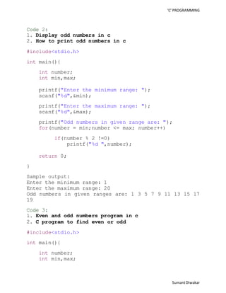 ‘C’ PROGRAMMING 
Sumant Diwakar 
Code 2: 
1. Display odd numbers in c 
2. How to print odd numbers in c 
#include<stdio.h> 
int main(){ 
int number; 
int min,max; 
printf("Enter the minimum range: "); 
scanf("%d",&min); 
printf("Enter the maximum range: "); 
scanf("%d",&max); 
printf("Odd numbers in given range are: "); 
for(number = min;number <= max; number++) 
if(number % 2 !=0) 
printf("%d ",number); 
return 0; 
} 
Sample output: 
Enter the minimum range: 1 
Enter the maximum range: 20 
Odd numbers in given ranges are: 1 3 5 7 9 11 13 15 17 
19 
Code 3: 
1. Even and odd numbers program in c 
2. C program to find even or odd 
#include<stdio.h> 
int main(){ 
int number; 
int min,max; 
 