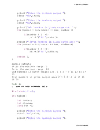 ‘C’ PROGRAMMING 
Sumant Diwakar 
printf("Enter the minimum range: "); 
scanf("%d",&min); 
printf("Enter the maximum range: "); 
scanf("%d",&max); 
printf("Odd numbers in given range are: "); 
for(number = min;number <= max; number++) 
if(number % 2 !=0) 
printf("%d ",number); 
printf("nEven numbers in given range are: "); 
for(number = min;number <= max; number++) 
if(number % 2 ==0) 
printf("%d ",number); 
return 0; 
} 
Sample output: 
Enter the minimum range: 1 
Enter the maximum range: 20 
Odd numbers in given ranges are: 1 3 5 7 9 11 13 15 17 
19 
Even numbers in given ranges are: 2 4 6 8 10 12 14 16 
18 20 
Code 4: 
1. Sum of odd numbers in c 
#include<stdio.h> 
int main(){ 
int number; 
int min,max; 
long sum =0; 
printf("Enter the minimum range: "); 
scanf("%d",&min); 
printf("Enter the maximum range: "); 
 