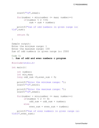 ‘C’ PROGRAMMING 
Sumant Diwakar 
scanf("%d",&max); 
for(number = min;number <= max; number++) 
if(number % 2 !=0) 
sum = sum + number; 
printf("Sum of odd numbers in given range is: 
%ld",sum); 
return 0; 
} 
Sample output: 
Enter the minimum range: 1 
Enter the maximum range: 100 
Sum of odd numbers in given range is: 2500 
Code 5: 
1. Sum of odd and even numbers c program 
#include<stdio.h> 
int main(){ 
int number; 
int min,max; 
long odd_sum =0,even_sum = 0; 
printf("Enter the minimum range: "); 
scanf("%d",&min); 
printf("Enter the maximum range: "); 
scanf("%d",&max); 
for(number = min;number <= max; number++) 
if(number % 2 != 0) 
odd_sum = odd_sum + number; 
else 
even_sum = even_sum + number; 
printf("Sum of even numbers in given range is: 
%ldn",even_sum); 
 