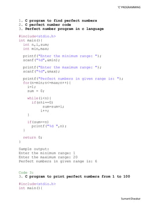 ‘C’ PROGRAMMING 
Sumant Diwakar 
1. C program to find perfect numbers 
2. C perfect number code 
3. Perfect number program in c language 
#include<stdio.h> 
int main(){ 
int n,i,sum; 
int min,max; 
printf("Enter the minimum range: "); 
scanf("%d",&min); 
printf("Enter the maximum range: "); 
scanf("%d",&max); 
printf("Perfect numbers in given range is: "); 
for(n=min;n<=max;n++){ 
i=1; 
sum = 0; 
while(i<n){ 
if(n%i==0) 
sum=sum+i; 
i++; 
} 
if(sum==n) 
printf("%d ",n); 
} 
return 0; 
} 
Sample output: 
Enter the minimum range: 1 
Enter the maximum range: 20 
Perfect numbers in given range is: 6 
Code 3: 
3. C program to print perfect numbers from 1 to 100 
#include<stdio.h> 
int main(){ 
 