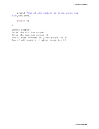 ‘C’ PROGRAMMING 
printf("Sum of odd numbers in given range is: 
Sumant Diwakar 
%ld",odd_sum); 
return 0; 
} 
Sample output: 
Enter the minimum range: 1 
Enter the maximum range: 10 
Sum of even numbers in given range is: 30 
Sum of odd numbers in given range is: 25 
 