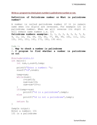 ‘C’ PROGRAMMING 
Write a c program to check given number is palindrome number or not. 
Definition of Palindrome number or What is palindrome 
number? 
A number is called palindrome number if it is remain 
same when its digits are reversed. For example 121 is 
palindrome number. When we will reverse its digit it 
will remain same number i.e. 121 
Palindrome numbers examples: 0, 1, 2, 3, 4, 5, 6, 7, 8, 
9, 11, 22, 33, 44, 55, 66, 77, 88, 99, 101, 111, 121, 
131, 141, 151, 161, 171, 181, 191 etc. 
Code 1: 
1. Wap to check a number is palindrome 
2. C program to find whether a number is palindrome 
or not 
Sumant Diwakar 
#include<stdio.h> 
int main(){ 
int num,r,sum=0,temp; 
printf("Enter a number: "); 
scanf("%d",&num); 
temp=num; 
while(num){ 
r=num%10; 
num=num/10; 
sum=sum*10+r; 
} 
if(temp==sum) 
printf("%d is a palindrome",temp); 
else 
printf("%d is not a palindrome",temp); 
return 0; 
} 
Sample output: 
Enter a number: 131 
131 is a palindrome 
 