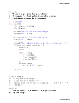 ‘C’ PROGRAMMING 
Sumant Diwakar 
Code 2: 
1. Write a c program for palindrome 
2. C program to find palindrome of a number 
3. Palindrome number in c language 
#include<stdio.h> 
int main(){ 
int num,r,sum,temp; 
int min,max; 
printf("Enter the minimum range: "); 
scanf("%d",&min); 
printf("Enter the maximum range: "); 
scanf("%d",&max); 
printf("Palindrome numbers in given range are: "); 
for(num=min;num<=max;num++){ 
temp=num; 
sum=0; 
while(temp){ 
r=temp%10; 
temp=temp/10; 
sum=sum*10+r; 
} 
if(num==sum) 
printf("%d ",num); 
} 
return 0; 
} 
Sample output: 
Enter the minimum range: 1 
Enter the maximum range: 50 
Palindrome numbers in given range are: 1 2 3 4 5 6 7 8 
9 11 22 33 44 
Code 3: 
1. How to check if a number is a palindrome 
using for loop 
 