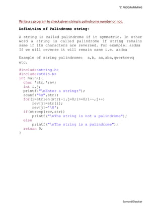 ‘C’ PROGRAMMING 
Write a c program to check given string is palindrome number or not. 
Sumant Diwakar 
Definition of Palindrome string: 
A string is called palindrome if it symmetric. In other 
word a string is called palindrome if string remains 
same if its characters are reversed. For example: asdsa 
If we will reverse it will remain same i.e. asdsa 
Example of string palindrome: a,b, aa,aba,qwertrewq 
etc. 
#include<string.h> 
#include<stdio.h> 
int main(){ 
char *str,*rev; 
int i,j; 
printf("nEnter a string:"); 
scanf("%s",str); 
for(i=strlen(str)-1,j=0;i>=0;i--,j++) 
rev[j]=str[i]; 
rev[j]='0'; 
if(strcmp(rev,str)) 
printf("nThe string is not a palindrome"); 
else 
printf("nThe string is a palindrome"); 
return 0; 
} 
 