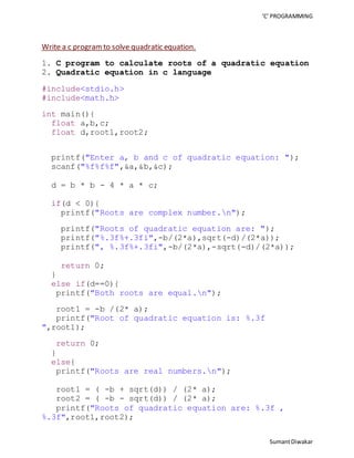 ‘C’ PROGRAMMING 
Sumant Diwakar 
Write a c program to solve quadratic equation. 
1. C program to calculate roots of a quadratic equation 
2. Quadratic equation in c language 
#include<stdio.h> 
#include<math.h> 
int main(){ 
float a,b,c; 
float d,root1,root2; 
printf("Enter a, b and c of quadratic equation: "); 
scanf("%f%f%f",&a,&b,&c); 
d = b * b - 4 * a * c; 
if(d < 0){ 
printf("Roots are complex number.n"); 
printf("Roots of quadratic equation are: "); 
printf("%.3f%+.3fi",-b/(2*a),sqrt(-d)/(2*a)); 
printf(", %.3f%+.3fi",-b/(2*a),-sqrt(-d)/(2*a)); 
return 0; 
} 
else if(d==0){ 
printf("Both roots are equal.n"); 
root1 = -b /(2* a); 
printf("Root of quadratic equation is: %.3f 
",root1); 
return 0; 
} 
else{ 
printf("Roots are real numbers.n"); 
root1 = ( -b + sqrt(d)) / (2* a); 
root2 = ( -b - sqrt(d)) / (2* a); 
printf("Roots of quadratic equation are: %.3f , 
%.3f",root1,root2); 
 