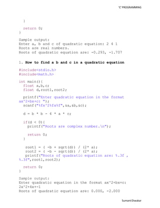 ‘C’ PROGRAMMING 
Sumant Diwakar 
} 
return 0; 
} 
Sample output: 
Enter a, b and c of quadratic equation: 2 4 1 
Roots are real numbers. 
Roots of quadratic equation are: -0.293, -1.707 
1. How to find a b and c in a quadratic equation 
#include<stdio.h> 
#include<math.h> 
int main(){ 
float a,b,c; 
float d,root1,root2; 
printf("Enter quadratic equation in the format 
ax^2+bx+c: "); 
scanf("%fx^2%fx%f",&a,&b,&c); 
d = b * b - 4 * a * c; 
if(d < 0){ 
printf("Roots are complex number.n"); 
return 0; 
} 
root1 = ( -b + sqrt(d)) / (2* a); 
root2 = ( -b - sqrt(d)) / (2* a); 
printf("Roots of quadratic equation are: %.3f , 
%.3f",root1,root2); 
return 0; 
} 
Sample output: 
Enter quadratic equation in the format ax^2+bx+c: 
2x^2+4x+-1 
Roots of quadratic equation are: 0.000, -2.000 
 