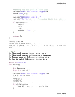 ‘C’ PROGRAMMING 
Sumant Diwakar 
//Taking maximum numbers form user 
printf("Enter the number range:"); 
scanf("%d",&r); 
printf("FIBONACCI SERIES: "); 
printf("%ld %ld",i,j); //printing firts two values. 
for(k=2;k<r;k++){ 
f=i+j; 
i=j; 
j=f; 
printf(" %ld",j); 
} 
return 0; 
} 
Sample output: 
Enter the number range: 15 
FIBONACCI SERIES: 0 1 1 2 3 5 8 13 21 34 55 89 144 233 
377 
Code 2: 
1. Fibonacci series using array in c 
2. Fibonacci series program in c language 
3. Source code of Fibonacci series in c 
4. Wap to print Fibonacci series in c 
#include<stdio.h> 
int main(){ 
int i,range; 
long int arr[40]; 
printf("Enter the number range: "); 
scanf("%d",&range); 
arr[0]=0; 
arr[1]=1; 
for(i=2;i<range;i++){ 
arr[i] = arr[i-1] + arr[i-2]; 
} 
 