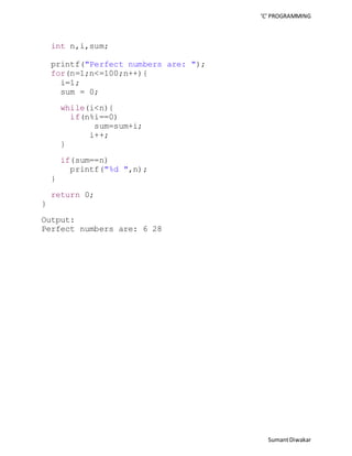 ‘C’ PROGRAMMING 
Sumant Diwakar 
int n,i,sum; 
printf("Perfect numbers are: "); 
for(n=1;n<=100;n++){ 
i=1; 
sum = 0; 
while(i<n){ 
if(n%i==0) 
sum=sum+i; 
i++; 
} 
if(sum==n) 
printf("%d ",n); 
} 
return 0; 
} 
Output: 
Perfect numbers are: 6 28 
 