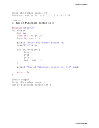 ‘C’ PROGRAMMING 
Sumant Diwakar 
Enter the number range: 10 
Fibonacci series is: 0 1 1 2 3 5 8 13 21 34 
Code 4: 
1. Sum of Fibonacci series in c 
#include<stdio.h> 
int main(){ 
int k,r; 
long int i=0,j=1,f; 
long int sum = 1; 
printf("Enter the number range: "); 
scanf("%d",&r); 
for(k=2;k<r;k++){ 
f=i+j; 
i=j; 
j=f; 
sum = sum + j; 
} 
printf("Sum of Fibonacci series is: %ld",sum); 
return 0; 
} 
Sample output: 
Enter the number range: 4 
Sum of Fibonacci series is: 4 
 