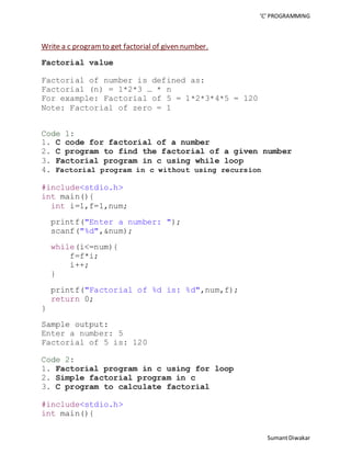 ‘C’ PROGRAMMING 
Sumant Diwakar 
Write a c program to get factorial of given number. 
Factorial value 
Factorial of number is defined as: 
Factorial (n) = 1*2*3 … * n 
For example: Factorial of 5 = 1*2*3*4*5 = 120 
Note: Factorial of zero = 1 
Code 1: 
1. C code for factorial of a number 
2. C program to find the factorial of a given number 
3. Factorial program in c using while loop 
4. Factorial program in c without using recursion 
#include<stdio.h> 
int main(){ 
int i=1,f=1,num; 
printf("Enter a number: "); 
scanf("%d",&num); 
while(i<=num){ 
f=f*i; 
i++; 
} 
printf("Factorial of %d is: %d",num,f); 
return 0; 
} 
Sample output: 
Enter a number: 5 
Factorial of 5 is: 120 
Code 2: 
1. Factorial program in c using for loop 
2. Simple factorial program in c 
3. C program to calculate factorial 
#include<stdio.h> 
int main(){ 
 