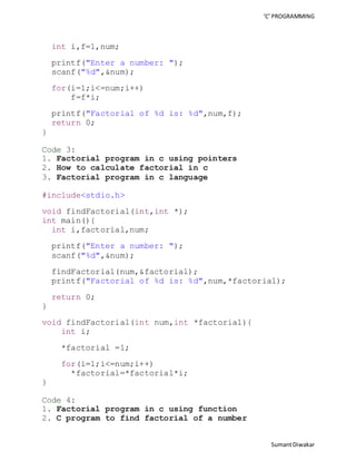 ‘C’ PROGRAMMING 
Sumant Diwakar 
int i,f=1,num; 
printf("Enter a number: "); 
scanf("%d",&num); 
for(i=1;i<=num;i++) 
f=f*i; 
printf("Factorial of %d is: %d",num,f); 
return 0; 
} 
Code 3: 
1. Factorial program in c using pointers 
2. How to calculate factorial in c 
3. Factorial program in c language 
#include<stdio.h> 
void findFactorial(int,int *); 
int main(){ 
int i,factorial,num; 
printf("Enter a number: "); 
scanf("%d",&num); 
findFactorial(num,&factorial); 
printf("Factorial of %d is: %d",num,*factorial); 
return 0; 
} 
void findFactorial(int num,int *factorial){ 
int i; 
*factorial =1; 
for(i=1;i<=num;i++) 
*factorial=*factorial*i; 
} 
Code 4: 
1. Factorial program in c using function 
2. C program to find factorial of a number 
 