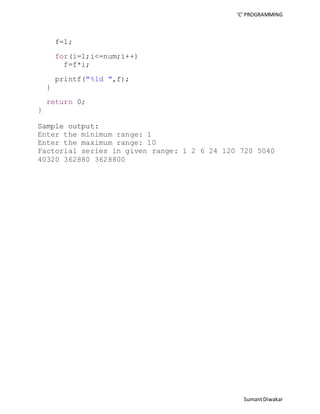 ‘C’ PROGRAMMING 
Sumant Diwakar 
f=1; 
for(i=1;i<=num;i++) 
f=f*i; 
printf("%ld ",f); 
} 
return 0; 
} 
Sample output: 
Enter the minimum range: 1 
Enter the maximum range: 10 
Factorial series in given range: 1 2 6 24 120 720 5040 
40320 362880 3628800 
 