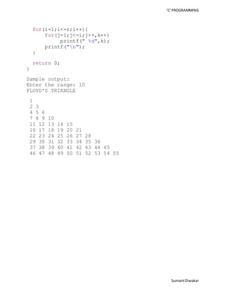 ‘C’ PROGRAMMING 
Sumant Diwakar 
for(i=1;i<=r;i++){ 
for(j=1;j<=i;j++,k++) 
printf(" %d",k); 
printf("n"); 
} 
return 0; 
} 
Sample output: 
Enter the range: 10 
FLOYD'S TRIANGLE 
1 
2 3 
4 5 6 
7 8 9 10 
11 12 13 14 15 
16 17 18 19 20 21 
22 23 24 25 26 27 28 
29 30 31 32 33 34 35 36 
37 38 39 40 41 42 43 44 45 
46 47 48 49 50 51 52 53 54 55 
 
